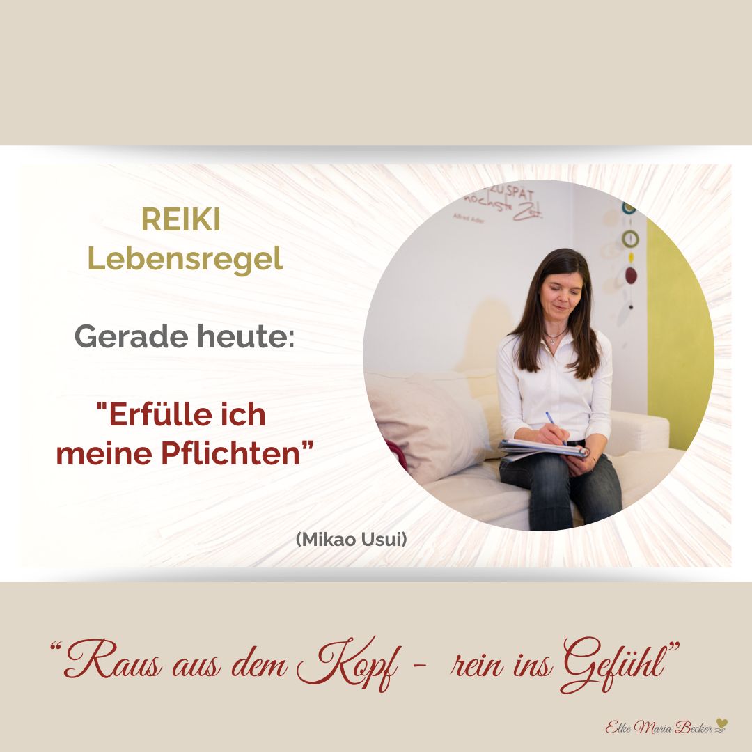 Das Bild hat oben und unten einen Balken, der ist beige, links steht der Text: vierte Lebensregel von Reiki: gerade heute erfülle deine Pflichten und rechts ist ein Bild auf dem man Elke Maria Becker auf einer hellen Couch sitzen sieht die nach unten blickt und etwas in ihre Unterlagen schreibt. Unten im beigen Balken steht: Raus aus dem Kopf, rein ins Gefühl und Elke Maria Becker