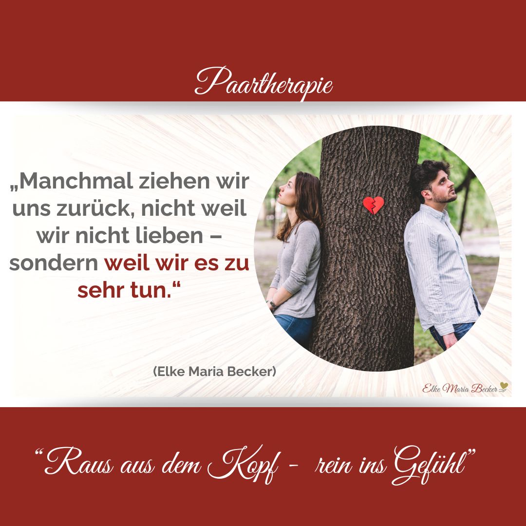 Das Bild hat oben einen roten Balken in dem steht Paartherapie dazwischen auf der linken Seite der Text: „Manchmal ziehen wir uns zurück, nicht weil wir nicht lieben – sondern weil wir es zu sehr tun.“ Elke Maria Becker und auf der rechten Seite ein rundes Bild mit einem Baum auf dem ein kleines gebrochenes Herz sieht und an dem Baum lehnt re ein Mann mit dem Rücken zum Baum und weißes Hemd und links eine Frau mit Pulli sie schauen beide in getrennte Richtungen Unter dem Bild ist ein weiterer roter Balken mit dem Text: Raus aus dem Kopf - rein ins Gefühl, Paarberatung, Eheberatung, Einzelcoaching